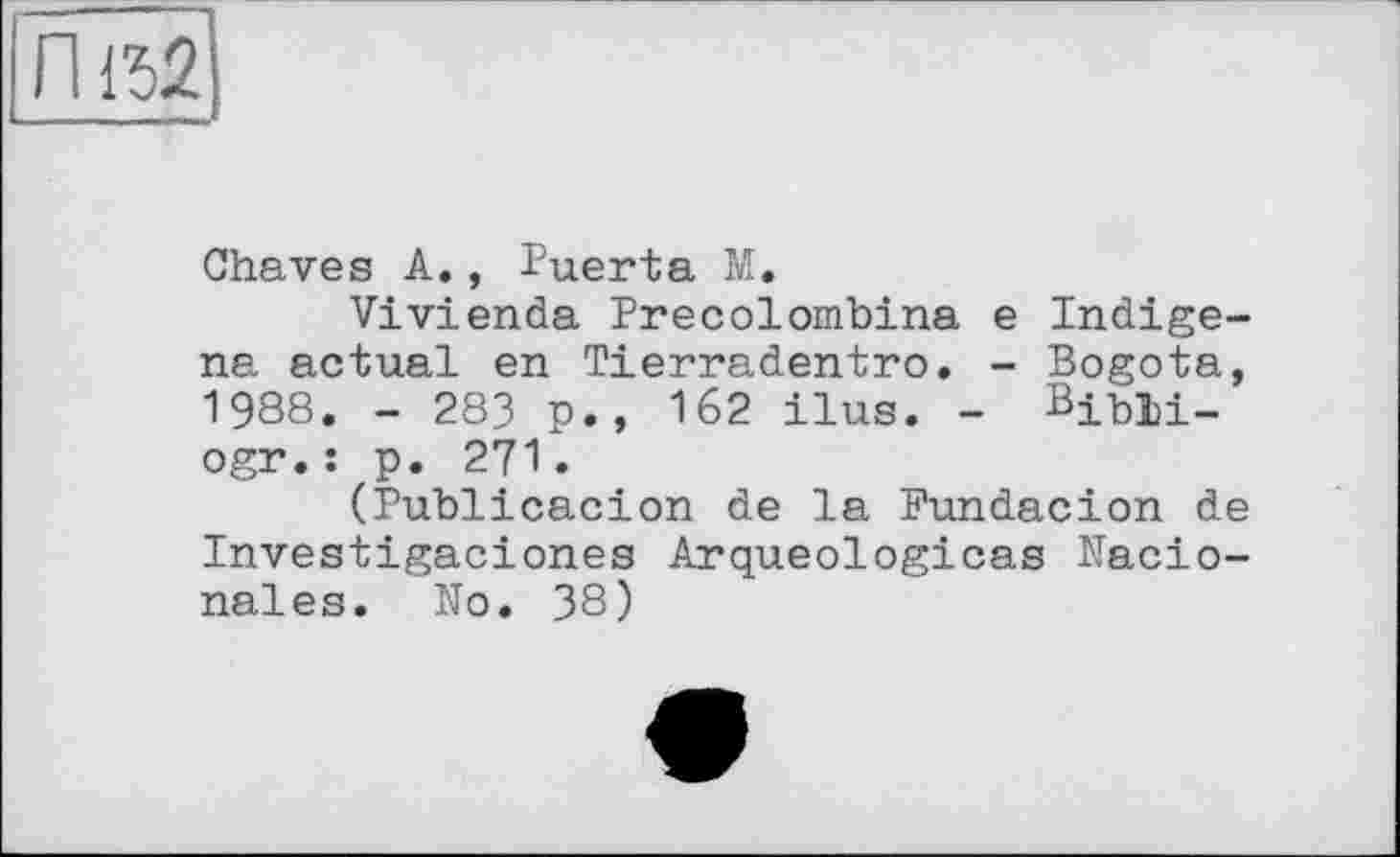 ﻿Chaves A., Puerta M.
Vivienda Precolombina e Indige-na actual en Tierradentro. - Bogota, 1988. - 283 p., 162 ilus. - Bibli-ogr.: p. 271.
(Publicacion de la Fundacion de Investigaciones Arqueologicas Nacio-nales. No. 38)